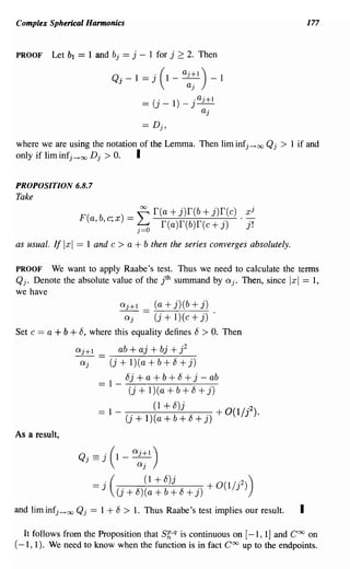 Complex Spherical Harmonics                                                                            177


PROOF      Let b1     ==   1 and bj     == j    - 1 for j 2:: 2. Then

                                   Qj -        1= j (1 - a~;1 )- 1
                                                - (J- 1) - J -
                                                _ .        . aj+l
                                                                 aj




where we are using the notation of the Lemma. Then lim infj -+ oo Qj                     >   1 if and
only if lim infj -+00 D j > O. I

PROPOSITION 6.8.7
Take
                              b . ) == ~ r(a + j)r(b + j)r(c) . x
                                                                                 j
                       F(
                            a, ,c,x    ~ f(a)r(b)f(c+j)         j!

as usual. If Ixl == 1 and          c > a + b then the series converges absolutely.
PROOF We want to apply Raabe's test. Thus we need to calculate the terms
Qj. Denote the absolute value of the jth summand by aj. Then, since == 1,                    Ixl
we have
                                       aj+l _       (a+j)(b+j)
                                        aj          (j + 1) (c + j)
Set c   == a + b + 8,       where this equality defines 8 > O. Then

                      aj+l            ab + aj + bj + j2
                       aj          (j + 1) (a + b + 8 + j)
                              == 1 _ 8j + a + b + 8 + j - ab
                                          (j   + 1) (a + b + 8 + j)
                              -1-                  (1+8)j             +0(1/. 2 )
                              -         (j     + 1) (a + b + 8 + j)          J       .
As a result,

                      Qj == j      (1 _a~;1 )
                            =J
                                  .(       (1 + 8)j    ( /
                                       U+8)(a+b+8+j) +0 1 J
                                                                           '2))
and lim infj   -+   oo Qj == 1 + 8 > 1. Thus Raabe's test implies our result.                      I

  It follows from the Proposition that S!:"q is continuous on [-1, 1] and Coo on
(-1, 1). We need to know when the function is in fact Coo up to the endpoints.
 