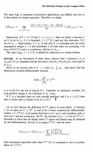 The Dirichlet Problem in the Complex Plane


The space Lipl is important in geometric applications (see [FED]), but less so
in the context of integral operators. Therefore we define



 IIfIIA           ==
                                     If(x    + h) + I(x -               h) - 2/(x)1       IIIII
          1 (U)           sup
                           h:;iO
                                                              Ihl                     +           LCXJ(U)   < 00.
                       x,x+h,x-hEU




   Inductively, if 0 < k E Z and k < a ::; k + 1, then we define a function f
on U to be in Aex if I is bounded, I E C1(U), and any first derivative Djl
lies in Aex - l . Equivalently, I E A ex if and only if f is bounded and, for every
nonnegative integer f < Q and multiindex {3 of total order not exceeding f we
have (8 j 8x)(3 I exists, is continuous, and lies in Aex - f .
   The space Lip k' 1 < k E Z, is defined by induction in a similar fashion.

REMARK            As an illustration of these ideas, observe that a function 9 is in
AS / 2(U) if 9 is bounded and the derivatives 8gj8xj, 82gj8xj8xk exist and lie
in A1/ 2 •
   Prove as an exercise that if Q' > Q then Aexl ~ A ex . Also prove that the
Weierstrass nowhere-differentiable function

                                                         00

                                           F(O) ==      L 2- e      j   i2ie

                                                        j=O


is in Al (0, 27r) but not in LiPl (0, 21r). Construct an analogous example, for
each positive integer k, of a function in A k  Lip k'
   If U is a bounded open set with smooth boundary and if 9 E Aex(U) then
does it follow that 9 extends to be in A ex (U)?     I

  Let us now discuss the definition of C k spaces in some detail. A function
f on an open set U ~ }RN is said to be k-times continuously differentiable,
written lEek (U), if all partial derivatives of I up to and including order k
exist on U and are continuous. On }Rl , the function I (x) == Ixllies in CO  C 1•
Examples to show that the higher order Ok spaces are distinct may be obtained
by anti-differentiation. In fact, if we equip Ok (U) with the norm



                       IlfIICk(U)   ==   IlfIIL(X)(U)   +     L II (~::) II
                                                              lal::;k             Loo(U)
                                                                                              '

then elementary arguments show that C k + 1 (U) is contained in, but is nowhere
dense in, Ck(U).
 
