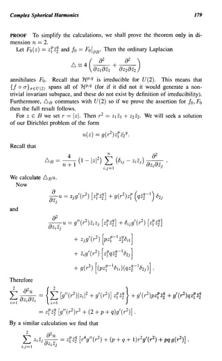 Complex Spherical Harmonics                                                                                   179


PROOF    To simplify the calculations, we shall prove the theorem only in di-
mension n == 2.
  Let F o(z) ==             zf z1
                    and fo == F oIaB· Then the ordinary Laplacian

                                            6=4(~+~)
                                              {)ZI{)ZI {)Z2{)Z2

annihilates Fo. Recall that 1i p ,q is irreducible for U(2). This means that
{f 0 a }aEU(2) spans all of 1t p ,q (for if it did not it would generate a non-
trivial invariant subspace, and these do not exist by definition of irreducibility).
Furthermore, 6 B commutes with U(2) so if we prove the assertion for fo, Fo
then the full result follows.
   For z E B we set r == Izl. Then r 2 == ZlZI + Z2Z2. We will seek a solution
of our Dirichlet problem of the form

                                                u(z)   == g( r 2 )zf Z2 q.
Recall that
                                        4                    n                        {)2
                        6    B    == - + 1 (1 -lzI2) " (8·· -
                                     n               ~               1,)
                                                                             z·z·) - - .
                                                                              1,)  {)z.{)z.
                                                           i,j=1                             1,   )



We calculate        6BU.
 Now
                             {)
                            {)z. u    == Zjg ,(r 2) [zlP z2 + 9 (r 2) zlP
                                                         -q]                  (    -q -1) U2j
                                                                                  q Z2
                                                                                          ~
                                 )

and




Therefore

L2     {)2 u
      oz.oz        =
                        {2
                         L           [g"(r 2 )l ziI 2 + g'(r 2 )] zfzi
                                                                           }+ g'(r )pziZi + g'(r )qzfzi
                                                                                         2            2

i=1     1,     Z             i=1

                   ==   zf   z1 [g"(r 2)r2 + (2 + p + q)g'(r 2)] .
By a similar calculation we find that
        2               {)2 u
      L
      i,j=1
               ZiZj~
                         ZiZj
                                     = zfzi   [r 4 gll (r 2 ) + (p + q + 1)r2 g'(r 2 ) + pqg(r 2 )]       •
 