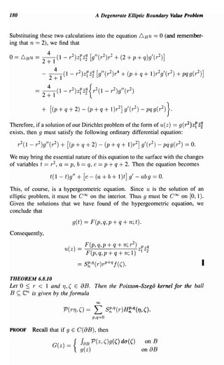 180                                         A Degenerate Elliptic Boundary Value Problem


Substituting these two calculations into the equation 6              Bu   == 0 (and remember-
ing that n == 2), we find that

o == 6 Bu ==   -4 (1 - r 2)zfzi [g"(r 2)r 2 + (2 + p + q)g'(r 2)]
                2
                 +1
                  4
               - - 2 (l-r2)zfzi[g"(r2)r4+(p+q+l)r2g'(r2)+pqg(r2)]
                   +1
          = 2    ~ 1(1 -               2      2      2
                           r 2)zf zf {r (1 - r )g" (r )

               + [(p + q + 2) - (p + q + l)r 2] g'(r 2) - pq g(r 2)}.

Therefore, if a solution of our Dirichlet problem of the form of u(z) == g(r2)zfzi
exists, then 9 must satisfy the following ordinary differential equation:



We may bring the essential nature of this equation to the surface with the changes
of variables t == r 2 , a == p, b == q, C == P + q + 2. Then the equation becomes

                  t (1 - t) g" +    [c -    (a   + b + 1)t] g'   - ab 9 == O.

This, of course, is a hypergeometric equation. Since u is the solution of an
elliptic problem, it must be Coo on the interior. Thus 9 must be Coo on [0, 1).
Given the solutions that we have found of the hypergeometric equation, we
conclude that

                            g(t) == F(p, q,p + q + n; t).
Consequently,

                                    F(p,q,p+q+n;r2) p_q
                        u () ==
                           z                             z z
                                    F(p, q, p + q + n; 1) 1 2
                               ==   S~,q(r)rp+q       f(().                                 I
THEOREM 6.8.10
    ~ r < 1 and 1], ( E aBo Then the Poisson-Szego kernel for the ball
Let 0
B ~   en is given by the formula
                                            00

                        P(r1],() ==        L       S~,q(r)H~,q(1J,().
                                           p,q=O

PROOF    Recall that if 9 E C(aB), then

                   G(z) == {    JaB P(z, ()g(() du(()               on B
                                g(z)                               on 8B
 