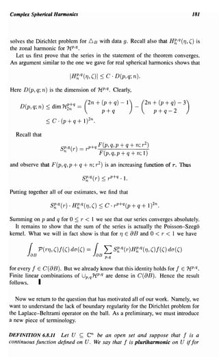 Complex Spherical Harmonics                                                            181




solves the Dirichlet problem for 6 B with data g. Recall also that Hh,q (1], () is
the zonal harmonic for 1i p,q.
   Let us first prove that the series in the statement of the theorem converges.
An argument similar to the one we gave for real spherical harmonics shows that



Here D(p, q; n) is the dimension of 1ip ,q. Clearly,

    D(      . n) < dim 1ip+q == (2n      + (p + q) -   1) _ (2n     + (p + q) -   3)
         p,q,    -       2n
                                           p+q                      p + q- 2
                ~   C . (p + q + 1)2n.

  Recall that

                       Sp,q(r)   = r p +q F(p, q,p + q + n; r 2 )
                        n                 F(p,q,p+q+n;l)
and observe that F(p, q, p + q + n; r 2 ) is an increasing function of r. Thus



Putting together all of our estimates, we find that



Summing on p and q for 0 ~ r < 1 we see that our series converges absolutely.
  It remains to show that the sum of the series is actually the Poisson-Szego
kernel. What we will in fact show is that for 1] E 8B and 0 < r < 1 we have




for every f E C(8B). But we already know that this identity holds for f E 1ip ,q.
Finite linear combinations of Up,q 1i p ,q are dense in C( 8B). Hence the result
follows.     I

   Now we return to the question that has motivated all of our work. Namely, we
want to understand the lack of boundary regularity for the Dirichlet problem for
the Laplace-Beltrami operator on the ball. As a preliminary, we must introduce
a new piece of terminology.

DEFINITION 6.8.11    Let U ~ en be an open set and suppose that f is a
continuous function defined on U. We say that f is pluriharmonic on U if for
 
