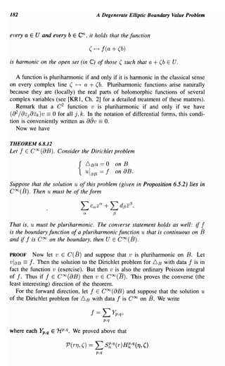 182                                      A Degenerate Elliptic Boundary Value Problem


every a E U and every bEen, it holds that the function

                                       (~f(a+(b)

is harmonic on the open set (in C) of those ( such that a       + (b   E U.


   A function is pluriharmonic if and only if it is harmonic in the classical sense
on every complex line ( ~ a + (b. Pluriharmonic functions arise naturally
because they are (locally) the real parts of holomorphic functions of several
complex variables (see [KRl, Ch. 2] for a detailed treatment of these matters).
   Remark that a C 2 function v is pluriharmonic if and only if we have
   2
(8 /8z j 8z k )v == 0 for all j, k. In the notation of differential forms, this condi-
tion is conveniently written as 8av == o.
   Now we have

THEOREM 6.8.12
Let   f   E   CX(8B). Consider the Dirichlet problem

                                      6BU   == 0 on B
                                  {   ul aB == f on 8B.
Suppose that the solution u of this problem (given in Proposition 6.5.2) lies in
COO(B). Then u must be of the form




That is, u must be pluriharmonic. The converse statement holds as well: if f
is the boundary function of a pluriharmonic function u that is continuous on 13
and if f is Coo on the boundary, then U E Coo (B).

PROOF Now let v E C(B) and suppose that v is piuriharmonic on B. Let
vlaB == f· Then the solution to the Dirichlet problem for 6 B with data f is in
fact the function v (exercise). But then v is also the ordinary Poisson integral
of f. Thus if f E COO(8B) then v E COO(B). This proves the converse (the
least interesting) direction of the theorem.
   For the forward direction, let f E Coo (8B) and suppose that the solution u
of the Dirichlet problem for 6 B with data f is Coo on B. We write

                                       f ==    LYp,q,
                                               p.q

where each       ~,q   E 1i p ,q. We proved above that


                                         p,q
 