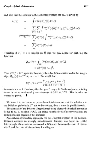Complex Spherical Harmonics                                                           183


and also that the solution to the Dirichlet problem for 6           B   is given by

        u(r7J)                    J     P(r7J,()f(()da(()

                                  L L JS~'·q' (r)H~',q' (71, ()Yp,q(() da(()
                                  p',q' p,q

                 (ortho~nality)   L s~,q (r) JH~,q (71, ()Yp,q( () da( ()
                                  p,q
                                  L S~,q(r)Yp,q(1J).
                                  p,q
Therefore if P f     ==   u is smooth on        13   then we may define for each p, q the
function

                          Qp,q(r) = {          (P J)(r()Yp,q(() da(()
                                         JaB
                                    ==   S~,q(r)IIYp,qIl2.

Thus if P f is Coo up to the boundary then, by differentiation under the integral
sign, Qp,q (r) is Coo up to r == 1. But recall that

                          Sp,q(r)   = r p+q F(p, q, p + q + n; r 2 )
                           n                    F(p,q,p+q+n; 1)
is smooth at r == 1 if and only if either p == 0 or q == O. So the only nonvanishing
terms in the expansion of f are elements of 1iP 'o or 1t0 ,q. That is what we
wanted to prove.       I

   We leave it to the reader to prove the refined statement that if a solution u to
the Dirichlet problem is       cn
                              up to the closure, then u must be pluriharmonic.
   The analysis of the Poisson-Szego kernel using bigraded spherical harmonics
is due to G. B. Folland [FOL]. We thank Folland for useful conversations and
correspondence regarding this material.
   An analysis of boundary regularity for the Dirichlet problem of the Laplace-
Beltrami operator on strongly pseudoconvex domains was begun in [GRL].
Interestingly, these authors uncovered a difference between the case of dimen-
sion 2 and the case of dimensions 3 and higher.
 