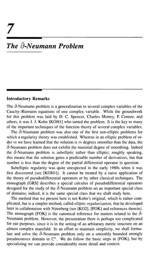 7
The a-Neumann Problem




Introductory Remarks
The a-Neumann problem is a generalization to several complex variables of the
Cauchy-Riemann equations of one complex variable. While the groundwork
for this problem was laid by D. C. Spencer, Charles Morrey, P. Conner, and
others, it was J. J. Kohn [KOHl] who tamed the problem. It is the key to many
of the important techniques of the function theory of several complex variables.
   The a-Neumann problem was also one of the first non-elliptic problems for
which a regularity theory was established. Whereas in an elliptic problem of or-
der m we have learned that the solution is m degrees smoother than the data, the
a-Neumann problem does not exhibit the maximal degree of smoothing. Indeed
the a-Neumann problem is subelliptic rather than elliptic; roughly speaking,
this means that the solution gains a predictable number of derivatives, but that
number is less than the degree of the partial differential operator in question.
   Subelliptic regularity was quite unexpected in the early 1960s when it was
first discovered (see [KOH 1]). It cannot be treated by a naive application of
the theory of pseudodifferential operators or by other classical techniques. The
monograph [GRS] describes a special calculus of pseudodifferential operators
designed for the study of the a-Neumann problem on an important special class
of domains; indeed, it is the same special class that we shall study here.
   The method that we present here is not Kohn's original, which is rather com-
plicated, but is a simpler method, called elliptic regularization, that he developed
later in collaboration with Nirenberg (see [K02], [FOK] and references therein).
The monograph [FOK] is the canonical reference for matters related to the        a-
Neumann problem. However, the presentation there is perhaps too complicated
for our purposes, since it is in the setting of an arbitarary metric structure on an
almost complex manifold. In an effort to maintain simplicity, we shall formu-
late and solve the a-Neumann problem only on a smoothly bounded strongly
pseudoconvex domain in     en.    We do follow the basic steps in [FOK], but by
specializing we can provide considerably more detail and context.
 