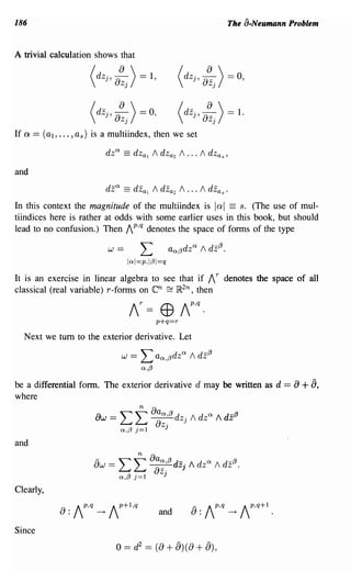 186                                                                               The a-Neumann Problem


A trivial calculation shows that

                     dZj'8~j)=1,                            dz j ,   8~j )      = 0,

                      dzj ,   8~j )        = 0,             dzj ,    8~j )      = 1.
If a == (aI, ... , as) is a multiindex, then we set



and
                         dz a       == dZal     1   dZa2   1 ... 1     dzas .
In this context the magnitude of the multiindex is lal == s. (The use of mul-
tiindices here is rather at odds with some earlier uses in this book, but should
lead to no confusion.) Then 1 p,q denotes the space of forms of the type

                          W    ==           L             aa(3dz a   1   dz(3.
                                     lal=p,I(3I=q
It is an exercise in linear algebra to see that if 1 r denotes the space of all
classical (real variable) r- forms on en ~ ]R2n, then
                                     IT      = (J)          Ip,q.
                                                   p+q=r
  Next we tum to the exterior derivative. Let

                                W      ==   L aa,(3dz a         1   dz(3
                                            a,(3
be a differential form. The exterior derivative d may be written as d == 8                           + 8,
where

                      8w = ' " ~ 8aO!,{3 dz· / dzO! / dz{3
                           L...J L...J 8z. J
                           a,(3 j=1      J

and

                      8w =     Lt             8;; :{3 dZ     j /    dzO! / dz{3.
                                a,(3    j=1           J

Clearly,
                                                                 _ Ip,q               IP,q+l
                                                     and        8:                -+             .


Since
                               0== d2 == (8+ 8)(8+ 8),
 