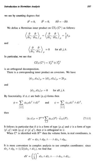 Introduction to Hermitian Analysis                                                              187


we see by counting degrees that

                                                           8a == -a8.
  We define a Hermitian inner product on CTp (cn) as follows:




and

                              /   ~~)             ==0      for all j, k.
                               8zj ' 8 Zk    p

In particular, we see that



is an orthogonal decomposition.
   There is a corresponding inner product on covectors. We have



and

                                                         for all j, k.

By functoriality, if cP, 'l/J are both (p, q)-forms then

         cP ==   L
                 jII=p
                         cPIJdz I / dz
                                          J       and     'l/J ==   L 'l/JIJdz I / dz J ,
                                                                    III=p
                 IJj=q                                              IJI=q



then

                           (cP, 'l/J)p == 2p +q   L cPIJ(P) . ifIJ(P).                       (7.1.1)
                                                  I,J
It follows in particular that if cP is a form of type (p, q) and 'l/J is a form of type
(p', q') with (p, q) =1= (p', q'), then cP is orthogonal to 'l/J.
   When cn is identified with }R2n then the volume form, in real coordinates, is



It is more convenient in complex analysis to use complex coordinates: since
dXj / dYj == (i/2)(dzj 1 dzj ), we find that

                         dV   =   (~) n dz I / dEl / ... / dZn      /   dzn .
 