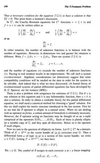 190                                                                             The a-Neumann Problem


Thus a necessary condition for the equation (7.2.1) to have a solution is that
aI == O. This point bears a moment's discussion.
  In C l , the Cauchy-Riemann equations for C l functions v == ~ + iT) and
I == u + iv can be written either as
                 ~ (8~
                 2       8x
                              _8T)) ==
                               8y
                                         u           and           ~ (8T) + 8~) == v
                                                                   2    8x       8y
or as
                                                   8v == I
                                                   8z        .
In either notation, the number of unknown functions is in balance with the
number of equations. However, in dimensions two and greater the situation is
different. Write 1== Ildz l + ... + Indzn. Then our system (7.2.1) is

                                 8v
                                 -8- ==      Ij,        j    ==   1, ... , n,
                                   Zj

and the number of equations (n) exceeds the number of unknown functions
( I). Passing to real notation results in no improvement. We call such a system
overdetermined. Algebraic considerations (or dimension) suggest that some
compatibility conditions will be needed on the data in order for the system to
be solvable. And indeed that is what we have discovered. (A formal theory of
overdetermined systems of partial differential equations has been developed by
D. C. Spencer; see for instance [SPE].)
    There is also a problem with uniqueness for solutions of (7.2.1). For if u is
one solution to this equation and h is any holomorphic function, then u + h is
also a solution. In order to obtain a workable theory for this partial differential
equation, we shall need a canonical method for choosing a "good" solution. For
this we shall exploit the metric structure introduced in the last section. First let
us see that the      a
                     operator is elliptic in a natural sense. When we are dealing
with an operator onforms, a certain amount of formalism is ultimately necessary.
However, the         a
                    operator acting on functions may be thought of as an n-tuple
                                        az                  az
comprised of the operators 8/ l , ••. ,8/ n . Each of these is plainly elliptic
on a suitable copy of C, and they span all directions. Hence so is the operator
a  itself elliptic.
    Now we tum to the question of ellipticity on forms. Let 0 ~       be a domain.        cn
Think of E == EP,q as the vector bundle of (p, q) covectors over O. Then a
differential form w of type (p, q) is a section of this vector bundle: we write
W E r(E). Letting F == EP,q+l, we then have


                                        a:r(E) ~ r(F).
Fix     Z   E O. The symbol of     aassigns to each covector T) at                    Z   a linear mapping
 