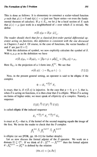 The Formalism of the [) Problem                                                        191


This is done as follows: It is elementary to construct a scalar-valued function
p such that p( z) == 0 and dp( z) == 7] Uust use Tayor series-or even the funda-
mental theorem of calculus). If J.L E E z, we let jj be a local section of E such
that jj( z) == J.L Uust work in a neighborhood of z over which E is trivial). We
define

                                a([), 7])J.L      == [)(p. jj) Iz·
The reader should check that for a classical first-order partial differential op-
erator acting on functions, this definition is consistent with the one discussed
in Chapters 3 and 4. Of course, in the case of functions, the vector bundles E
and F are just 0 x C.
   With this definition of symbol, we now explicitly calculate the symbol of 8.
With 7], p, J.L as in the definition we have



Here ITo, 1 is the projection of a I-form into 10,1. We see that

                            a ([), 7] ) (   . )   == ITo, 17] 1 (          . ).    (7.2.2)
  Now, in the present    g~neral     setting, an operator is said to be elliptic if the
complex
                                                    a(8,TJ)         F
                                    O ---+ E Z            ---+          Z



is exact, that is, if a([), 7]) is injective. In the case that p == 0, q == 1, that is,
when [) is acting on functions, it is then clear that [) is elliptic. When [) is acting
on forms of higher order, we must speak of ellipticity of a complex. Namely, a
sequence

                               r(E) ~ r(F) ~ r(G)
is called elliptic if the induced sequence
                                    a(Dt,TJ)      F       a(D2 ,TJ)         G
                              Ez       ---+           Z          ---+           Z



is exact at Fz-that is, if the kernel of the second mapping equals the image of
the first. We invite the reader to check that the [) complex



is elliptic (or see [FOK, pp. 10-11] for further details).
   Let us now discuss the formal adjoint of the 8 operator. We work on a
domain 0 ~ Cn . If we think of [) : Ip,q ---+ Ip,q+l then the formal adjoint
{) : I~,q+ 1 ---+ I~,q is defined by the relation
 