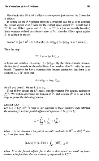The Formalism of the [) Problem                                                                 193


   One checks that [jr() + r()[) is elliptic as an operator just because the [j complex
is elliptic.
   In setting up the [j-Neumann problem, a principal task for us is to compare
the formal adjoint r() of [j with the the Hilbert space adjoint [j*. Recall that if
HI, H 2 are Hilbert spaces and L : HI ----+ H 2 is a (not necessarily bounded)
linear operator defined on a dense subset of HI, then the Hilbert space adjoint
L * is defined on the set

  dom L *   == {¢ E H2 : 3c > 0   with I (¢, L1/J)1t2   I :::; ell 1/J II1t   1   V 1/J E dom L} .

Then the map




is linear and satisfies I(¢, L1/JI1t2I :::; ell1/JII1t1. By the Hahn-Banach theorem,
the functional extends to a bounded linear functional on all of H I with the same
bound. Therefore the Riesz representation theorem guarantees that there is an
element G.¢ E HI such that




for all 1/J E dom L. We set L * ¢ == G.¢.
   If our Hilbert spaces are L 2 spaces, then the operator [) is densely defined on
I~,q. We wish to determine the domain of [j*, and to relate [j* to r(). As a first
step we prove the following lemma:

LEMMA 7.2.3
Let ¢,1/J E Cgo(IR~+I) (that is, the supports of these functions may intersect
the boundary). Let the partial differential operator L be given by




where r is the downward (negative) normal coordinate to IR N == aIR~+I and
aj, b are functions. Then




where L' is the formal adjoint for L that is determined, as usual, by inner
product with functions that are compactly supported in IR~ + I .
 