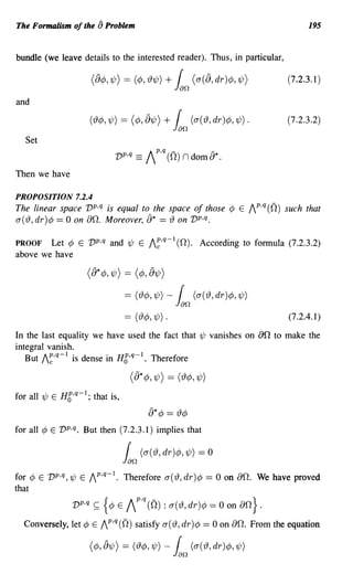 The Formalism of the [) Problem                                                                      195


bundle (we leave details to the interested reader). Thus, in particular,

                                                              f
                       (&¢J, 1/J) = (¢J, 'I91/J) +
                                                             Jan (u( &, dr )¢J, 1/J)            (7.2.3.1)

and

                       ('19 ¢J, 1/J)   = (¢J, &1/J) + f (u ( '19 , dr)¢J, 1/J) .                (7.2.3.2)
                                                             Jan
  Set


Then we have

PROPOSITION 7.2.4
The linear space vp,q is equal to the space of those ¢ E Ip,q (0) such that
a( rJ, dr)¢ == 0 on 00. Moreover, [)* == rJ on vp,q.

PROOF Let ¢ E vp,q and 1/; E I~,q-l (0). According to formula (7.2.3.2)
above we have

                    ([)* ¢, 1/;) == (¢, [)1/; )

                                           = ('I9¢J,1/J) -    f     (u('I9,dr)¢J,1/J)
                                                             Jan
                                           == (rJ¢, 1/;) .                                      (7.2.4.1)

In the last equality we have used the fact that 1/; vanishes on                         an to   make the
integral vanish.
   But I~,q-l is dense in H6,q-l. Therefore

                                            ([)*¢,1/;) == (rJ¢,1/;)
for all 1/; E H6,q-l; that is,
                                                   [)* ¢   == rJ¢
for all ¢ E vp,q. But then (7.2.3.1) implies that

                                           f     (u('I9, dr)¢J, 1/J) = 0
                                           Jan
for ¢ E v p,q,1/; E IP,q-l. Therefore a(rJ,dr)¢                        == 0 on 00. We have proved
that
                Vp,q    <;;:;   {¢J    E   IP.q (0) : u('I9, dr)¢J = 0 on aD.} .
  Conversely, let ¢ E /P,q(O) satisfy a(rJ, dr)¢                      == 0 on 00. From the equation

                       (¢J, &1/J) = ('19 ¢J, 1/J) -           f (u ( '19, dr)¢J, 1/J)
                                                             Jan
 