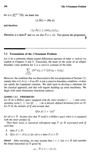 196                                                                         The a-Neumann Problem


for'¢ E I~,q-l (0), we learn that

                                    (¢, 8'¢)    == ({)¢, '¢)

and therefore

                             I (¢, 81/J) I ~ II 19¢ I L2111/J I L2.
Therefore ¢ E dom [)* and we see that            a* ¢ == 19¢.           That proves the proposition.
                                                                                                   I



7.3   Formulation of the a-Neumann Problem
Let L be a uniformly elliptic partial differential operator of order m such as we
studied in Chapters 4 and 5. Classically, the heart of the study of an elliptic
boundary value problem for L is a coercive estimate of the form

                         L       IID ullo ~ c (II Lu llo + lI ullo) .
                                    Q



                         IQI~m

However, the condition that we discovered in the last proposition of Section 7.2,
namely that a(19, dr)¢ == 0 on 00, is not a coercive boundary condition-it does
not satisfy the Lopatinski criterion. We shall need to develop a substitute for
the classical approach, and that will require building up some machinery. We
begin with some elementary functional analysis:

LEMMA 7.3.1         FRIEDRICHS
Let H be a Hilbert space equipped with the inner product ( . , . ) and corre-
sponding norm II II. Let Q( . , . ) be a densely defined hermitian form on H.
Let V be the domain of Q and assume that



for all ¢ E V. Assume also that V itself is a Hilbert space when it is equipped
with the inner product Q.
   Then there exists a canonical self-adjoint map F on H associated with Q
such that
 1.   dom F     ~   V;
 2.   Q( ¢, 1/J) == (F¢, 1/J) for all ¢ E dom F,1/J E              v.
PROOF After rescaling, we may assume that c == 1. Let                          Q   E H and consider
the linear functional on V given by

                                  /-LQ : V :1 'ljJ   t-t   (1/J, Q) .
 