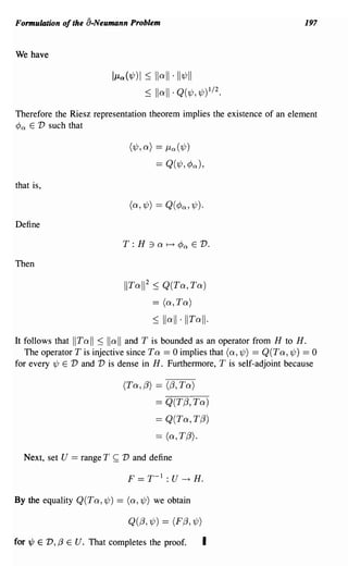 Formulation of the a.Neumann Problem                                            197


We have

                             l/La(1jJ) I ~   Ilall·II1jJ11
                                        ~    Iiali. Q(1jJ,1jJ)1/2.
Therefore the Riesz representation theorem implies the existence of an element
<Po E V such that

                                  (1jJ, a) == /La (1jJ)
                                             == Q(1jJ, cPa),
that is,

                                  (a,1jJ) == Q(<Pa, 1/J).
Define

                                 T :H    :1 a ~      cPa      E   V.

Then

                                 IITal1 2 ~ Q(Ta, Ta)
                                             == (a, Ta)
                                             ~   lI all·IITall·
It follows that IITall ~ Iiall and T is bounded as an operator from H to H.
   The operator T is injective since T a == 0 implies that (a,1/;) == Q(Ta,1/;) == 0
for every 1/; E V and V is dense in H. Furthermore, T is self-adjoint because

                                 (Ta, j3) == (j3, Ta)
                                             == Q(Tj3, Ta)
                                             == Q(Ta, Tj3)
                                             == (a, Tj3).

  Next, set U   == range T   ~   V and define

                                  F   == T- 1 : U     ----+   H.

By the equality Q(Ta, 1/;) == (a,1/;) we obtain

                                  Q(j3, 1/J) == (F j3, 1/J)

for 1jJ E V, /3 E U. That completes the proof.                    I
 
