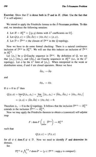 198                                                                           The a-Neumann Problem


Exercise: Show that U is dense both in V and in H. (Hint: Use the fact that
T is self-adjoint.)

  We intend to apply the Friedrichs lemma to the 8-Neumann problem. To this
end, we introduce the following notation:

   1. Let H == HC,q == {(p, q)-forms with £2 coefficients on                        o}.
  2. Let Q( ¢, 1/;) == (8¢, 81/;) + (r13¢, 'l31/;) + (¢, 1/;).
   3. Let V   == vp,q == the closure of vp,q in the Q-topology.
   Now we have to do some formal checking: There is a natural continuous
inclusion of vp,q in HC,q. We will see that this induces an inclusion of vp,q
in HC,q.
   Let {¢n} be a Q-Cauchy sequence in vp,q. By definition of Q, we see
that {¢n}, {'l3¢n}, and {8¢n} are Cauchy sequences in HC,q (i.e., in the £2
topology). Let ¢ be the £2 limit of {¢n}. When interpreted in the weak or
distribution sense, 8 and 'l3 are closed operators. Hence we have



and



If ¢   == 0 in £2 then

   Q(¢,¢) == limQ(¢n,¢n) == lim [(¢n,¢n)
                   n                          n---+oo
                                                                      + (8¢n,8¢n) + ('l3¢n,'l3¢n)]
             == (¢, ¢) + (8¢,8¢) + ('l3¢, 'l3¢) == O.
Therefore ¢n ----+ 0 in the Q-topology. It follows that the inclusion vp,q ~ HC,q
extends to the inclusion vp,q ~ HC,q.
  Now we may apply the Friedrichs theorem to obtain a (canonical) self-adjoint
map

                                     F : dom F (        ~     vp,q)   -t   H6,q
                                                      dense

such that

                                            Q( ¢, 1/J) == (F¢,1/;)
for all ¢ E dom F, '¢ E V. Now we need to identify F and determine its
domain.
   Set
                                 p,q          -
            v~,q       ==   I         n dom {)* ==     {p E vp,q : supp p is compact}.
                                 c
 