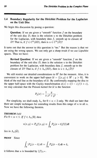 10                                               The Dirichlet Problem in the Complex Plane




1.4   Boundary Regularity for the Dirichlet Problem for the Laplacian
      on the Unit Disc
We begin this discussion by posing a question:

       Question: If we are given a "smooth" function f on the boundary
       of the unit disc D, then is the solution u to the Dirichlet problem
       for the Laplacian, with boundary data f, smooth up to closure of
       D? That is, if f E C k (8D), then is u E Ck(D)?

It turns out that the answer to this question is "no." But the reason is that we
are using the wrong spaces. We can only get a sharp result if we use Lipschitz
spaces. Thus we have:

       Revised Question: If we are given a "smooth" function f on the
       boundary of the unit disc D, then is the solution u to the Dirichlet
       problem for the Laplacian, with boundary data f, smooth up to the
       closure of D? That is, if f E Ao:(8D), then is u E Ao:(D)?

   We still restrict our detailed considerations to ~2 for the moment. Also, it is
convenient to work on the upper half-space U == {(x, y) E ~2 : y > O}. We
think of the real line as the boundary of U. By conformally mapping the disc to
the upper half-space with the Cayley transformation ¢(z) == i(l - z)/(l + z),
we may calculate that the Poisson kernel for U is the function

                                 P (x)
                                     y
                                               -! x 2 + y2
                                               - 7r
                                                      y


   For simplicity, we shall study Ao: for 0 < Q < 2 only. We shall see later that
there are simple techniques for extending results from this range of Q to all Q.
Now we have the following theorem.

THEOREM 1.4.1
Fix 0 <   Q   < 1. If f   E Ao:(~)   then

                     u(x, y) = Pyf(x, y) ==            l   Py(x - t)f(t) dt

lies in Ao: (11).

PROOF      Since

                      h    IPy(x - t)1 dt =        h   Py(x - t) dt   = 1,
it follows that u is bounded by          "f"   £00 .
 