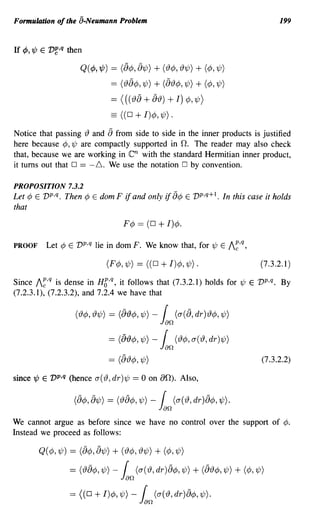 Formulation of the a-Neumann Problem                                                                     199


If ¢, 'l/J E   v~,q   then

                          Q(¢, 'l/J) == (8¢, 81/;) + (13¢, 131/J) + (¢,1/J)
                                          == (138¢, 1/;) + (813¢, 1/;) + (¢, 1/J)

                                          == (( ( 13 8 + 813) +       I) ¢, 1/;)
                                          == ((O+I)¢,1/;).
Notice that passing {) and 8 from side to side in the inner products is justified
here because ¢, 1/; are compactly supported in O. The reader may also check
that, because we are working in                  en
                                    with the standard Hermitian inner product,
it turns out that 0 == -6. We use the notation 0 by convention.

PROPOSITION 7.3.2
Let ¢ E vp,q. Then ¢ E dom F if and only if 8¢ E V p,q+l. In this case it holds
that

                                               F¢ == (0       + I)¢.
PROOF          Let ¢ E vp,q lie in dom F. We know that, for 1/; E I~,q,

                                         (F¢, 1/;) == ((0 + I)¢, 1/;) .                            (7.3.2.1)

Since I~,q is dense in Hg,q, it follows that (7.3.2.1) holds for 1/; E vp,q. By
(7.2.3.1), (7.2.3.2), and 7.2.4 we have that

                        ('I9¢y,'I91/J)   = (8'19¢Y,1/J) -  r (cy(8,dr)'I9¢Y,1/J)
                                                               Jan
                                         = (8'19¢Y,1/J) - r ('I9¢y,cy('I9,dr)1/J)
                                                          Jan
                                         ==   (8{)¢, 1/;)                                           (7.3.2.2)

since 'l/J E vp,q (hence 0"({), dr)1/; == 0 on aO). Also,

                       (8¢Y, 81/J)       = ('I98¢Y, 1/J) -      r (cy( '19, dr )8¢y, 1/J).
                                                               Jan
We cannot argue as before since we have no control over the support of ¢.
Instead we proceed as follows:

         Q( ¢, 1/;) == (8¢, 81/;) + (13¢, 131/;) + (¢, 1/;)

                      = ('I98¢y, 1/J) -        r
                                              Jan (cy( '19, dr )8¢y, 1/J) + (8'19¢y, 1/J) + (¢y, 1/J)
                      = ((0 + I)¢y, 1/J) -            r
                                                      Jan
                                                             (CY( '19, dr )8¢y, 1/J).
 