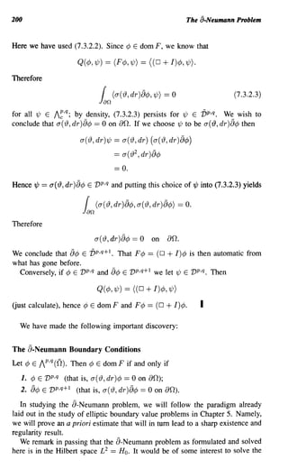 200                                                                     The a-Neumann Problem


Here we have used (7.3.2.2). Since ¢ E domF, we know that

                       Q( ¢, 1/;) == (F¢,1/J) == ((0            + I)¢, 1/J).
Therefore

                                   f    (cy({), dr )8¢J, 1/J)    =0                  (7.3.2.3)
                                  Jan
for all 1/J E /~,q; by density, (7.3.2.3) persists for 1/; E vp,q. We wish to
conclude that a(rJ, dr)fJ¢ == 0 on 00. If we choose 1/; to be a('l9, dr)fJ¢ then

                        a(rJ,dr)1/; == a(rJ,dr) (a(rJ,dr)8¢)
                                        == a( rJ 2 , dr )8¢
                                        == o.
Hence'¢   == a('l9, dr)fJ¢   E vP,q and putting this choice of'¢ into (7.3.2.3) yields


                             f   (cy({),dr)8¢J,cy({),dr)8¢J)          = o.
                         Jan
Therefore

                                 a(rJ, dr )fJ¢ == 0 on           00.
We conclude that 8¢ E V p,q+l. That F¢   == (0 + I)¢ is then automatic from
what has gone before.
  Conversely, if ¢ E vp,q and fJ¢ E vp,q+ 1 we let 1/; E vp,q. Then

                                 Q(¢, 1/;) == ((0     + I)¢, 1/J)
Uust calculate), hence ¢ E dom F and F¢                ==   (0   + I)¢.        I

  We have made the following important discovery:


The fJ-Neumann Boundary Conditions
Let ¢ E /P,q (0). Then ¢ E dom F if and only if

  1. ¢ E vp,q (that is, a(rJ, dr)¢      == 0 on 00);
  2. fJ¢ E   vp,q+ 1   (that is, a(rJ, dr )8¢ == 0 on 00).

   In studying the fJ-Neumann problem, we will follow the paradigm already
laid out in the study of elliptic boundary value problems in Chapter 5. Namely,
we will prove an a priori estimate that will in tum lead to a sharp existence and
regularity result.
   We remark in passing that the fJ-Neumann problem as formulated and solved
here is in the Hilbert space £2 == H o. It would be of some interest to solve the
 