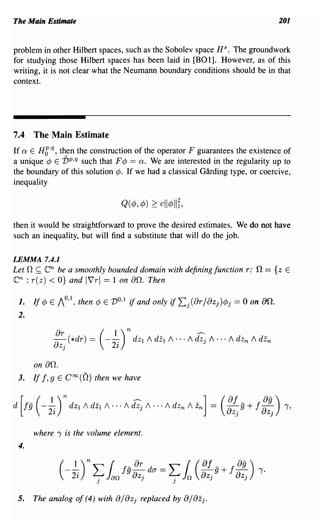 The Main Estimate                                                                201


problem in other Hilbert spaces, such as the Sobolev space HS. The groundwork
for studying those Hilbert spaces has been laid in [BO 1]. However, as of this
writing, it is not clear what the Neumann boundary conditions should be in that
context.




7.4 The Main Estimate
If Q E Hg,q, then the construction of the operator F guarantees the existence of
a unique ¢ E vp,q such that F ¢ == Q. We are interested in the regularity up to
the boundary of this solution ¢. If we had a classical Garding type, or coercive,
inequality

                                  Q(¢, ¢) 2: cll¢IIT,

then it would be straightforward to prove the desired estimates. We do not have
such an inequality, but will find a substitute that will do the job.

LEMMA 7.4.1
Let 0 ~   enbe a smoothly bounded domain with defining function r: 0 = {z E
en : r(z) < O} and IVrl == 1 on 00. Then

 1.    If ¢ E 10,1, then ¢ E   VO,I   if and only if Lj(ar/aZj)¢j == 0 on 80.
 2.




       on 00.
 3.    If f,9 E Coo(O) then we have




       where 'Y is the volume element.
 4.


                (---: L ian fg-j
                   1)
                  2z
                       n
                           .
                           J
                              or
                             8z
                                           da ==   L.
                                                   J
                                                        1(8
                                                        0.
                                                              f
                                                             -g + f~
                                                             8z j
                                                                    0- )
                                                                    8zj
                                                                           'Y.


 5.    The analog of (4) with 0/ aZj replaced by 0/ aZj.
 