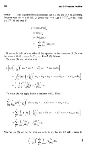 202                                                                                                          The a-Neumann Problem


PROOF     (1) This is just definition checking: Let p E 00, and let r be a defining
function with Idrl == 1 on 00,. Of course r(p) == O. Let ¢ == 2:7=1 ¢idzi. Then
¢ E V O,l if and only if

                                            o == O"('19,dr)¢!p
                                              == 19(r¢)l p
                                              == ('19r )p(¢p)

                                              =-               L
                                                                n

                                                               j=l
                                                                      8:
                                                                      a
                                                                              J
                                                                                   (p)¢>j(p)o


   If we apply Idr to both sides of the equation in the statement of (2), then
the result is or/aZ j . 1 == or/aZ j ·1. Resuft (2) follows.
   To prove (3), we calculate that


  d   [jg (-   ;J    n   dZ I   /   dZ I    /   0   0   0   ~      /   0   ••   /     dZ n      /   dZn ]


         = [8~j (fg)            (-    ;i)     n       dZ      j / dZ     I /     dZ I       / • •• /    ~ /        0   ••   /   dZn   /   dZ n ]


              ( 1)
         == ---;-
                    2~
                         n (    of
                                - g + f~ ) 1·
                                aZ j
                                       0-
                                                          aZ j

  To prove (4), we apply Stokes's theorem to (3). Thus



   L lEi fg (1 )n dZ
   n { - 2i                             I /          dZ I     / • .. /
                                                                                   . . -. .
                                                                                   dZ j       / ... /     dZ n   /       dZn
   j=l   an




         ==   L 1(of ,g+f ag 'Yo
               n
                n
              j=l
                  -a      0-)   ZJ                        ZJ



Now we use (2) and the fact that *dr                                  == dO" to see that the left side is equal to


                                     (---;- L 1 f9- dO".
                                         1)
                                             2~
                                                  or
                                                 8z
                                                          n     n
                                                               j=1        an                    j
                                                                                                                                                          I
 