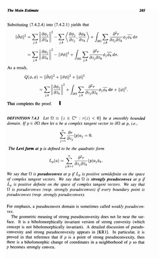 The Main Estimate                                                           205


Substituting (7.4.2.4) into (7.4.2.1) yields that




As a result,




That completes the proof.      I

DEFINITION 7.4.3 Let f2 == {z E         en :
                                          r(z) < O} be a smoothly bounded
domain. If p E of2 then let a be a complex tangent vector to of2 at p, i.e.,

                                   n   or
                               L oz- (p)aj = O.
                               j=1      J

 The Levi form at p is defined to be the quadratic form




We say that f2 is pseudoconvex at p if L p is positive semidefinite on the space
of complex tangent vectors. We say that f2 is strongly pseudoconvex at p if
L p is positive definite on the space of complex tangent vectors. We say that
f2 is pseudoconvex (resp. strongly pseudoconvex) if every boundary point is
pseudoconvex (resp. strongly pseudoconvex)·.

For emphasis, a pseudoconvex domain is sometimes called weakly pseudocon-
vex.
   The geometric meaning of strong pseudoconvexity does not lie near the sur-
face. It is a biholomorphically invariant version of strong convexity (which
concept is not biholomorphically invariant). A detailed discussion of pseudo-
convexity and strong pseudoconvexity appears in [KR 1]. In particular, it is
proved in that reference that if p is a point of strong pseudoconvexity, then
there is a biholomorphic change of coordinates in a neighborhood of p so that
p becomes strongly convex.
 