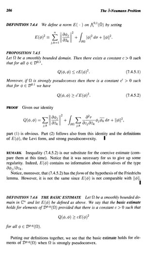 206                                                        The a-Neumann Problem


DEFINITION 7.4.4       We define a norm E( . ) on    1°1 (0)
                                                        ' -     by setting




PROPOSITION 7.4.5
Let 0 be a smoothly bounded domain. Then there exists a constant c           > 0 such
that for all ¢ E V O,1 ,

                                                                             (7.4.5.1)

Moreover, if 0 is strongly pseudoconvex then there is a constant c'          >   0 such
that for ¢ E VO. 1 we have

                                                                             (7.4.5.2)


PROOF    Given our identity




part (1) is obvious. Part (2) follows also from this identity and the definitions
of E (¢ ), the Levi form, and strong pseudoconvexity.     I

REMARK Inequality (7.4.5.2) is our substitute for the coercive estimate (com-
pare them at this time). Notice that it was necessary for us to give up some
regularity. Indeed, E (¢) contains no information about derivatives of the type
()¢j/{)Zk.
  Notice, moreover, that (7.4.5.2) has the form of the hypothesis of the Friedrichs
lemma. However, it is not the same since E(¢) is not comparable with II¢II.
                                                                                      I

DEFINITION 7.4.6 THE BASIC ESTIMATE Let 0 be a smoothly bounded do-
main in  en  and let E(¢) be defined as above. We say that the basic estimate
holds for elements of vp,q (0) provided that there is a constant c > 0 such that

                                Q(¢,¢)   2: cE(¢)2

for all ¢ E vp,q(O).

  Putting our definitions together, we see that the basic estimate holds for ele-
ments of vP,q (0) when 0 is strongly pseudoconvex.
 