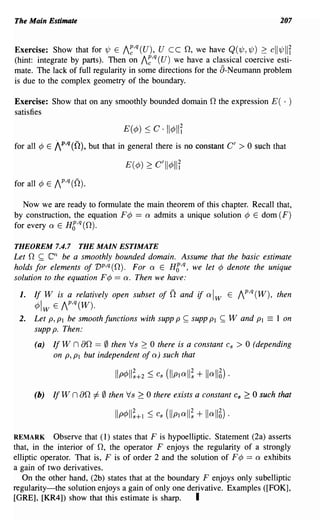 The Main Estimate                                                                           207


Exercise: Show that for 1/J E /~,q (U), U ceO, we have Q(1/J, 1/J) 2: c 1I1/J II              I
(hint: integrate by parts). Then on /~,q (U) we have a classical coercive esti-
mate. The lack of full regularity in some directions for the a-Neumann problem
is due to the complex geometry of the boundary.

Exercise: Show that on any smoothly bounded domain 0 the expression E( . )
satisfies

                                   E(¢) ~ C·     1I¢lIi
for all ¢ E   1 p,q (0), but that in general there is no constant C' > 0 such that
                                   E(¢) 2:    C'II¢lli
for all ¢ E /P,q (0).

   Now we are ready to formulate the main theorem of this chapter. Recall that,
by construction, the equation F¢ == Q admits a unique solution ¢ E dom (F)
for every Q E Hg,q (0).

THEOREM 7.4.7         THE MAIN ESTIMATE
Let n ~     enbe a smoothly bounded domain. Assume that the basic estimate
holds for elements of vp,q (0). For Q E Hg,q, we let ¢ denote the unique
solution to the equation F¢ == Q. Then we have:

 1.   If W is a relatively open subset of         0   and   if   Qlw   E /P,q(W), then
      ¢w E /P,q(W).
 2.   Let P, PI be smooth functions with supp P ~ supp PI          ~   Wand PI          == 1 on
      supp p. Then:
      (a)     If W n ao == 0 then Vs 2: 0 there is a constant          Cs   > 0 (depending
              on P, PI but independent of Q) such that



      (b)     If W   n ao 1= 0 then Vs 2:   0 there exists a constant       Cs   2:: 0 such that



REMARK Observe that (1) states that F is hypoelliptic. Statement (2a) asserts
that, in the interior of 0, the operator F enjoys the regularity of a strongly
elliptic operator. That is, F is of order 2 and the solution of F ¢ == Q exhibits
a gain of two derivatives.
   On the other hand, (2b) states that at the boundary F enjoys only subelliptic
regularity-the solution enjoys a gain of only one derivative. Examples ([FOK],
[GRE], [KR4]) show that this estimate is sharp.      I
 