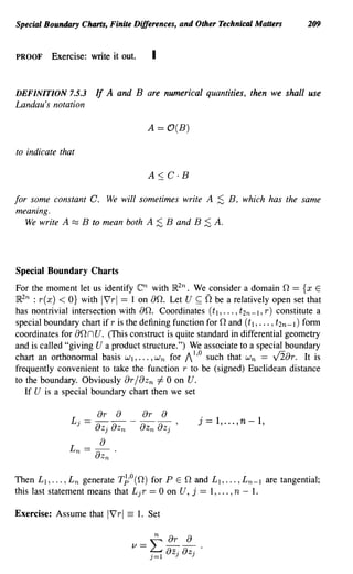 Special Boundary Charts, Finite Differences, and Other Technical Maners          209


PROOF     Exercise: write it out.       I


DEFINITION 7.5.3        If A and B are numerical quantities, then we shall use
Landau's notation

                                       A    = O(B)
to indicate that




for some constant C. We will sometimes write A ;:S B, which has the same
meaning.
   We write A ~ B to mean both A ;:S Band B ;:S A.




Special Boundary Charts
For the moment let us identify en with IR2n. We consider a domain 0 = {x E
                                                      n
IR2n : r(x) < O} with IVrl = 1 on 00. Let U ~ be a relatively open set that
has nontrivial intersection with 00. Coordinates (i I , ... , i2n-I, r) constitute a
special boundary chart if r is the defining function for 0 and (iI, ... , i2n-I) form
coordinates for 00 n U. (This construct is quite standard in differential geometry
and is called "giving U a product structure.") We associate to a special boundary
chart an orthonormal basis WI, •.. , w n for 1 1,0 such that W n == y'2ar. It is
frequently convenient to take the function r to be (signed) Euclidean distance
to the boundary. Obviously or/aZ n 1= 0 on U.
   If U is a special boundary chart then we set

                  _ or Or
               L j------,
                             a                a      j==l, ... ,n-l,
                        aZj aZ n     aZn aZj
                         a
               L n ==   -a .
                         Zn


Then L 1 , ••• ,L n generate T~'o(O) for P E 0 and LI,     ,L n - I are tangential;
this last statement means that L j r == 0 on U, j == 1, , n - 1.

Exercise: Assume that      IVrl ==   1. Set

                                       n  ar a
                                   1/=~8z.8ZJ..
                                      j=1   J
 