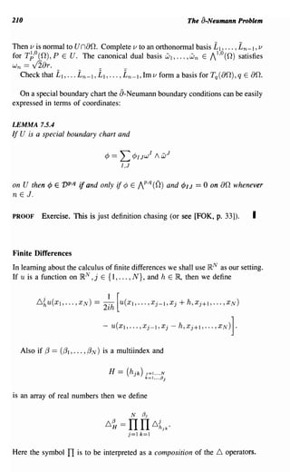 210                                                                           The a-Neumann Problem


Then v is normal to U nao. Complete v to an orthonormal basis £1, ... , £n-l , v
for T~o(O),P E U. The canonical dual basis Wl, ... ,W n E /1'°(0) satisfies
Wn    ==   V2ar.                  __
     Check that     £1, ... £n-l, £1, ... , £n-l, 1m v form a basis for Tq(aO), q E 00.
  On a special boundary chart the a-Neumann boundary conditions can be easily
expressed in terms of coordinates:

LEMMA 7.5.4
If U is a special boundary chart and

                                    ¢ ==   L¢        I Jw
                                                            I
                                                                1   wJ
                                           I,J


on U then         <P E vP,q if and only if ¢     E   /P,q (0)        and   <PI J = 0 on 00   whenever
n E J.

PROOF        Exercise. This is just definition chasing (or see [FOK, p. 33]).                      I


Finite Differences
In learning about the calculus of finite differences we shall use IRN as our setting.
If U is a function on IRN , j E {I, ... , N}, and h E 1R, then we define


              .                      1 [
            .6~U(Xl, ... ,XN) = 2ih U(Xl, ... ,Xj-l,Xj+h,xj+l, ... ,XN)


                                   - u(xJ, ... ,Xj-J,Xj - h,Xj+I, ... ,XN)].


     Also if (3 == ((31, ... , (3 N) is a multiindex and

                                     H = (h jk )       J=I"."N
                                                       k=l"",{3j



is an array of real numbers then we define




Here the symbol         TI is to be interpreted as a composition of the .6 operators.
 
