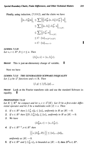 Special Boundary Charts, Finite Differences, and Other Technical Matters                      215


  Finally, using induction, (7.5.9.2), and the claim we have

                   II[a,6~luL ~ L 11(6~,[a,6{]6~:)                         uL
                                      ~ L II [a, 6~] 6~: ull r+I,L3'1
                                      ~ L 116~:,ull r+I,L3'1
                                      ~  c· Ilullr+I,L3"I+I,L3'1
                                      == c . Ilullr+s-I.                                        I
LEMMA 7.5.10
Let u,v E HS,O     ~   r   ~   s. Then

                                   (6~u,v) == (u,6~v).

PROOF       This is just an elementary change of variable.                  I

  Next we have

LEMMA 7.5.11       THE GENERALIZED SCHWARZ INEQUALITY
Let f, g be L 2 functions and s E lIt Then

                                   (f, g) ~    Ilflls Ilgll-s.
PROOF       Look at the Fourier transform side and use the standard Schwarz in-
equality.      I

PROPOSITION 7.5.12
Let K ~ IR N be compact and let u, v E L 2 (K). Let D be a first-order differ-
ential operator and let f3 be a multiindex with 1f31 == s. Then

 1.   If u E H S then      I 6~ ullo ~ Iluli s uniformly in H as IHI --+ O.
 2.   If u E HS then       I [D, 6~ ]ullo ;S Iluli s uniformly in H as IHI --+ O.
 3.   We have

                                      (6~u, v) == (u, 6~v).
 4.   Ifu E Hs-I,v E HI then



      uniformly as     IHI --+ O.
 5.   If u E HS and      I L~ ull s      is bounded as    IHI    --+   0, then D(3u E H S •
 