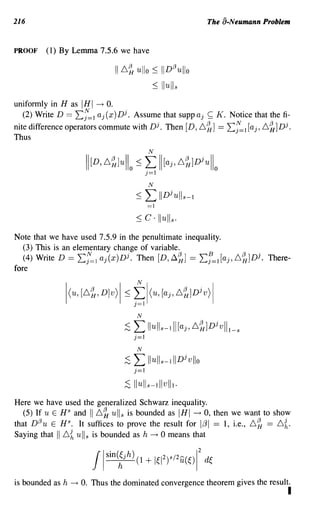 216                                                                  The a-Neumann Problem


PROOF    (1) By Lemma 7.5.6 we have

                                  I 6~ ullo :S IIDl3 uli o
                                            :S Iluli s
uniformly in H as IHI ---+ o.
  (2) Write D == 2:;=1 aj (x )Dj. Assume that supp aj ~ K. Notice that the fi-
nite difference operators commute with Dj. Then [D, 6~]                   ==   2:f=1 [aj, 6~]Dj.
Thus
                                                N

                          II[D, 6~JuII o : ; L II[aj, 6~]Djull
                                             j=1                      0

                                                N

                                          :S    L    IIDj uII -l S

                                                =1
                                          :S C·      Iluli s .
Note that we have used 7.5.9 in the penultimate inequality.
   (3) This is an elementary change of variable.
   (4) Write D == 2:f=l aj(x)Dj. Then [D,~~] == 2:f=l[aj,6~]Dj. There-
fore




                                           N

                                     ;S   L     Il ul s -111[aj, 6~]Djvlll_S
                                          j=1
                                           N

                                     ;S   L Ilull -lllD vllo
                                                      s
                                                                 j

                                          j=1
                                     ;S   Ilull s -lllvlll.
Here we have used the generalized Schwarz inequality.
   (5) If u E HS and 116~ ull s is bounded as IHI --t 0, then we want to show
that DI3 u E H s . It suffices to prove the result for 1;31 == 1, i.e., 6~ == 6 {.
Saying that I 6{ ull s is bounded as h ---+ 0 means that




is bounded as h   ---+   O. Thus the dominated convergence theorem gives the result.
                                                                                               I
 