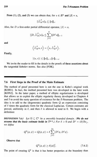 218                                                                          The a-Neumann Problem


  From (1), (2), and (3) we can obtain that, for u E HS and 1;31 == s,

                                   11~~ullo ~ Illulll s .
Also, for D a first-order partial differential operator,                   1;31 == s,
                                                     N

                          I[D, L,~]ullo        :s L IIIDiullls-l
                                                    j=1

and



Finally,

                             I(u, v) I ~ I I u I I s -1 I I v lilt - s .
   We invite the reader to fill in the details in the proofs of these assertions about
the tangential Sobolev norms. See also [FOK].




7.6 First Steps in the Proof of the Main Estimate
The method of proof presented here is not the one in Kohn's original work
[KOHl]. In fact, the method presented here was developed in the later work
[KON2]. In the latter paper, a method of elliptic regularizaion is developed
that allows us to exploit the elliptic regularity theory developed in Chapters 4
and 5 to avoid the nasty question of existence for the a-Neumann problem. The
idea is to add to the (degenerate) quadratic form Q an expression consisting
of D times the quadratic form for the classical Laplacian. Certain estimates are
proved, uniformly in 8, and then 8 is allowed to tend to O. We begin with a
definition:

DEFINITION 7.6.1   Let n ~ (Cn be a smoothly bounded domain. (We do not
assume that the basic estimate holds in vp,q.) For 8 > 0 and Dj == i8/8xj,
we define
                                                          2n
                   . QO(¢,~) == Q(¢,~)            + DL(Dj ¢, Dj~).
                                                          j=1


  Observe that

                                                                                            (7.6.2)

The point of creating QO is that it has better properties at the boundary than
 