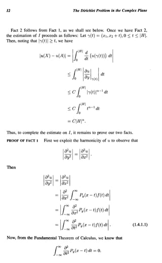 12                                                The Dirichlet Problem in the Complex Plane



   Fact 2 follows from Fact 1, as we shall see below. Once we have Fact 2,
the estimation of I proceeds as follows: Let 1(t) == (Xl, X2 + t), 0 ::; t ::; IHI.
Then, noting that 11(t) I ~ t, we have


                   lu(X) - u(A)1             =    Jo
                                                      (IHI d
                                                          dt (u(')'(t))) dt
                                                                              I
                                                  I
                                                 (IHllaul I
                                             :S Jo    ay -y(t) dt
                                                   {IHI
                                             :S C Jo h(t)I"-1 dt

                                                       (IHI
                                             :S C J           t,,-l   dt
                                                   o



Thus, to complete the estimate on I, it remains to prove our two facts.
PROOF OF FACT 1       First we exploit the harmonicity of u to observe that

                                                        2
                                            a2u I == I a u I·
                                        I
                                            ay2         ax2


Then

                                      2
                          a2u I == I a u I
                          ay2           ax
                                        2



                                               i:
                      I




                                =   I   ::2             Py(x - t)f(t) dtl


                                = Ii: ::2              Py(x - t)f(t) dtl


                                = Ii: ::2              Py(x - t)f(t) dtl·          (1.4.1.1)


Now, from the Fundamental Theorem of Calculus, we know that
 