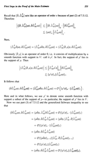 First Steps in the Proof of the Main Estimate                                          221

             -    - (3
Recall that [0, 6   H]   acts like an operator of order s because of part (2) of 7.5.12.
Therefore

            I([8, ~~lp4>, 8~~p4» I           :s II [8, l,~]p4>llo ·118l,~p4>llo
                                             :s Ilp4>lls 11l,~p4>lll .
Next,




Obviously [8, p] is an operator of order 0, i.e. it consists of multiplication by a
smooth function with support in V: call it p'. In fact, the support of p' lies in
the support of p. Then


                  I(l,~[8, p]4>, 8l,~p4» 1:s 11l,~pl 4>110 118l,~p4>llo
                                                                -(3
                                                  ;S lip'¢lls II~HP¢lll.

It follows that




Here and in what follows, we use p' to denote some smooth function with
support a subset of the support of p-in particular, the support of p' lies in V.
   Now we use part (3) of 7.5.12 and the generalized Schwarz inequality to see
that

        (8~~p¢, 8~~p¢)         ==   (p8¢,   ~~8~~p¢) + O(llp'¢lls . 11~~p¢lll)
                                      -     --(3 -(3                  -   -(3   --(3
                               ==   (pa¢, a~H~HP¢)          + (pa¢, [~H' a]~HP¢)
                                    + O(llp'¢lls '11~~p¢lll)
                                      -     --(3-(3
                               ==   (pa¢, a~H~HP¢)
                                              -           -(3    --(3
                                    + O(llpa¢lls-lll [6 H , a]6 H P¢lll-s)
                                    + O(llp'¢llsIIL~p¢lll)
                               ==   (p8¢,   8li~L~p¢) + O(lIp'¢llsIIL~p¢lll).
 