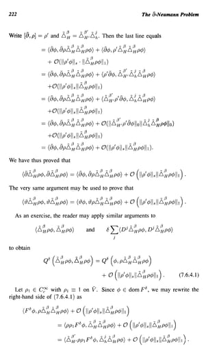 222                                                                              The a-Neumann Problem


       -                         - {3     - {3' - j
Write [8, p] == p' and ~H == ~H'~h. Then the last line equals

                  == ({)¢, {)p~~~~p¢) + ({)¢, p' ~~~~p¢)
                       + O(llp'¢lls ·11~~p¢1I1)
                  = (8</>, 8pii~ii~p</» + (p' 8</>, ii~,ii{ii~p</»
                       +O(llp'¢lls 11~~p¢lll)
                        -    -     - {3 - {3             - {3'       ,-   - j   - {3
                  == (8¢, 8p~H~HP¢) + (~HIP 8¢, ~h~HP¢)
                       +O(llp'¢lls 11~~p¢lll)
                  == ({)¢, {)p~~~~p¢) + O(II~~,p'{)¢lloll~{~~p¢"o)
                       +O(llp'¢lls 11~~p¢lll)
                  == ({)¢, {)p~~~~p¢) + O(llp'¢lls 11~~p¢lll).
We have thus proved that



The very same argument may be used to prove that



  As an exercise, the reader may apply similar arguments to
                 -{3
                (~HP¢, ~HP¢)
                            -{3
                                                and       0   "LJDj ii~p</>, Dj ii~p</»
                                                                 j

to obtain

                   Q6(-{3    -(3) 8 ( -{3 -(3 )
                       ~HP¢, ~HP¢ == Q ¢, P~H~HP¢

                                                        + (] (11P'</>llsliii~p</>111).                   (7.6.4.1)

   Let P1 E C~ with P1 == 1 on                     V.   Since ¢ E dom p8, we may rewrite the
right-hand side of (7.6.4.1) as

      (F </>, pii~ii~ p</» + (] (liP'</>lls II ii~p</>111)
           ti


                            = (PPI F
                                         ti
                                              </>, ii~ii~p</» + (] (liP'</>lls II Li~p</>111)

                            == (6 {3' 'PP 1F 8 ¢, 6 jh 6 {3 P¢) + 0
                                -
                                  H
                                                  -    -
                                                         H
                                                                                (I' ¢lls II16
                                                                                 liP        -   {3
                                                                                                H    P¢ II 1) .
                                                                                                            
 