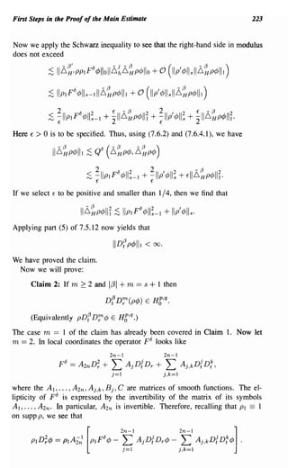 First Steps in the Proof of the Main Estimate                                               223


Now we apply the Schwarz inequality to see that the right-hand side in modulus
does not exceed

                :s 11L,~'PPIF'5 4>llollL,~L,~p4>llo + 0 (11/ 4>llsllL,~p4>lll)
                :s IlplF'5 4>lls-111 L,~p4>111 + 0 (II/4>lls I L,~p4>lll)
                     2      °   2         E    -(3    2       2      I
                ;S ~llpIP ¢lls-I + 211~HP¢"I + ~llp ¢lls + 2'I~HP¢III.
                                                                          2   E   -(3   2


Here   €   >0   is to be specified. Thus, using (7.6.2) and (7.6.4.1), we have




If we select     E   to be positive and smaller than 1/4, then we find that



Applying part (5) of7.5.12 now yields that

                                          IIDf p¢III <      00.

We have proved the claim.
 Now we will prove:

       Claim 2: If m ~ 2 and             liJl + m == s + 1 then
                                    DfDr; (p¢)        E   HC,q·

       (Equivalently pDf Dr:¢ E HC,q·)

The case m == 1 of the claim has already been covered in Claim 1. Now let
m == 2. In local coordinates the operator po looks like
                                         2n-I                     2n-I
                     po   == A 2n D; +   L      A j Df Dr   +     L       Aj,kDf D; ,
                                         j=I                      j,k=I
where the AI, ... , A 2n , Aj,k, B j , C are matrices of smooth functions. The el-
lipticity of FO is expressed by the invertibility of the matrix of its symbols
AI, ... , A 2n . In particular, A 2n is invertible. Therefore, recalling that PI == 1
on supp p, we see that
 