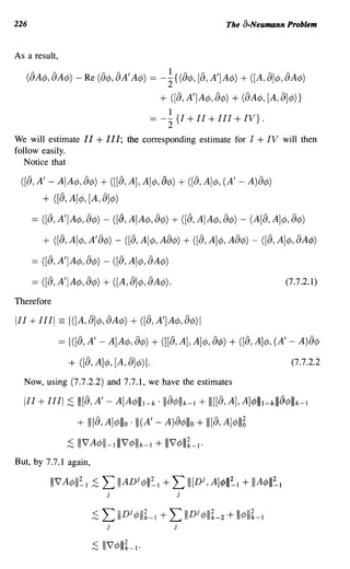 226                                                                        The a-Neumann Problem


As a result,

   (aA</>, aA</» - Re (a</>, aA'A</»           =       -~{ (a</>, [a, A'] A</» + ([A, a]</>, aA</»
                                                       + ([a, A']A¢, a¢) + (aA¢, [A, a]¢)}
                                                         1
                                               == - 2: {I + I I + I I I + IV} .
We will estimate I I        + I I I;   the corresponding estimate for I             + IV    will then
follow easily.
   Notice that

 ([a, A' - A]A¢, a¢) + ([[a, A], A]¢, 8¢) + ([a, A]¢, (A' - A)a¢)
         + ([a, A]¢, [A, 8]¢)
      == ([a, A']A¢, a¢) - ([8, A]A¢, a¢) + ([a, A]A¢, a¢) - (A[a, A]¢, a¢)
         + ([a, A]¢, A'a¢) - ([a, A]¢, Aa¢) + ([a, A]¢, Aa¢) - ([a, A]¢, aA¢)
      == ([a, A']A¢, a¢) - ([a, A]¢, aA¢)
      == ([a, A']A¢, a¢) + ([A, a]¢, aA¢).                                                  (7.7.2.1)

Therefore

III   + 1111 == I([A, a]¢, aA¢) + ([a, A']A¢, a¢)1
               == I([a, A' - A]A¢, a¢) + ([[a, A], A]¢, a¢) + ([a, A]¢, (A' - A)a¢
                 + ([a, A]¢, [A, 8]¢)1.                                                       (7.7.2.2

  Now, using (7.7.2.2) and 7.7.1, we have the estimates

  III   + 1111 ;S I I [a, A' - A]A¢llll-k ·llla¢lllk-l + I I [[a, A], A]¢IIIt-kII1 8¢lllk-l
                      + 111[a,A]¢lllo . I I (A'    -    A)a¢lllo + 111[a,A]¢III~
                 ;S   1117 A¢III-llll7¢lllk-l + 1117 ¢111~-1·
But, by 7.7.1 again,

           1117A¢III~l ;S ~ IIIADj¢lll~l + ~ 111[Dj,A]¢III~l + IIIA¢III~l
                               j                                 j


                          ;S ~ IIIDj¢III~_l + ~ IIIDj¢III~_2               + 111¢111~-1
                               j                             j


                          ~   1117 ¢111~-1·
 