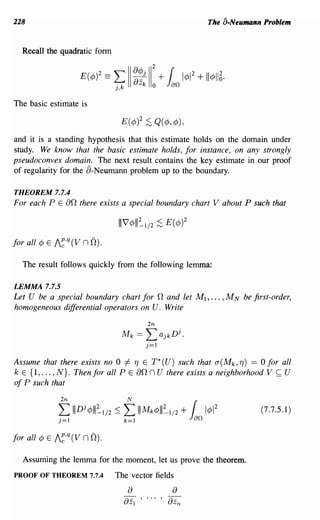 228                                                                            The a-Neumann Problem


  Recall the quadratic form


                                  L a~j
                                                           2

                       E(¢)2 ==
                                  Ok
                                  ),
                                    aZ
                                        II
                                                  k
                                                      11
                                                           0
                                                               +    r 2
                                                                   Jan 1¢1 + 11¢116.
The basic estimate is

                                       E(¢)2 ;S Q(¢,¢),
and it is a standing hypothesis that this estimate holds on the domain under
study. We know that the basic estimate holds, for instance, on any strongly
pseudoconvex domain. The next result contains the key estimate in our proof
of regularity for the a-Neumann problem up to the boundary.

THEOREM 7.7.4
For each P E   an there exists a special boundary chart V                          about P such that



for all ¢ E I~,q (V   nO).

  The result follows quickly from the following lemma:

LEMMA 7.7.5
Let U be a special boundary chart for n and let M 1 , ••• , M N be first-order,
homogeneous differential operators on U. Write
                                                      2n
                                       Mk    ==       L        ajk
                                                                     Dj .
                                                      j=1


Assume that there exists no 0 # TJ E T* (U) such that a (Mk , TJ) == 0 for all
k E {I, ... , N}. Then for all P E an n U there exists a neighborhood V ~ U
of P such that


                                                                                             (7.7.5.1)




  Assuming the lemma for the moment, let us prove the theorem.
PROOF OF THEOREM 7.7.4            The vector fields
                                        a                            a
                                       aZI ' ... , aZn
 