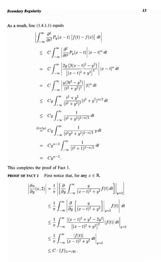 Boundary Regularity                                                              13


As a result, line (1.4.1.1) equals


                Ii:    ::2 Py (X - t) [J(t) - f(x)] dtl


                   < C      i: ::2  I         Py (X -     t)llx - til> dt

                        cjOO        1
                                        2Y (3(x -       tf - ~2) IIX _ tl a dt
                             - 00         [   (x - t) 2 + y2]
                                              2
                        C JOO Iy(3t - y2) Iit ia dt
                             -00         (t 2 + y2)3




                                         OO             1
                        C a-2
                         y          J   -00    (t 2 + 1)2-a/2
                                                                     dt

                        C ya-2 .

This completes the proof of Fact 1.
PROOF OF FACT 2       First notice that, for any x E IR,




                        :; ~1
                            7r   -00
                                    00



                                             [(x - t)2 + y2]
                                                               2
                                          I(x - tf + y - 22y21If(t)1 dtl
                                                                         y=2

                        <~
                        -   7r
                                 1
                                 -00
                                    00
                                                 If(t)1
                                          (x - t)2      + y2
                                                               dtl
                                                                     y=2

                        ::; C . IIfIlLOO(~).
 
