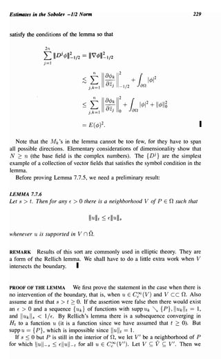 Estimates in the Sobolev -1/2 Norm                                                                   229



satisfy the conditions of the lemma so that

                 2n
                L
                j=1
                      III
                            Di ¢III=-I/2 == 11174>111=-1/2



                                          :s   t
                                               j,k=1
                                                       II   ~~k 11
                                                               J
                                                                     2


                                                                     -1/2
                                                                            + [
                                                                             Jao 14>1
                                                                                           2




                                          ~ j~1 II ~~; II: + ~o               14>1
                                                                                     2
                                                                                         + 114>115

                                          ==   E(¢)2.                                                  I
   Note that the Mk's in the lemma cannot be too few, for they have to span
all possible directions. Elementary considerations of dimensionality show that
N ~ n (the base field is the complex numbers). The {n j } are the simplest
example of a collection of vector fields that satisfies the symbol condition in the
lemma.
   Before proving Lemma 7.7.5, we need a preliminary result:

LEMMA 7.7.6
Let s > t. Then for any            E   > 0 there   is a neighborhood V of P E 0 such that




whenever   U   is supported in V           n O.

REMARK Results of this sort are commonly used in elliptic theory. They are
a form of the Rellich lemma. We shall have to do a little extra work when V
intersects the boundary.  I

PROOF OF THE LEMMA              We first prove the statement in the case when there is
no intervention of the boundary, that is, when U E C~ (V) and Vee O. Also
assume at first that s > t 2:: O. If the assertion were false then there would exist
an E > 0 and a sequence {Uk} of functions with supp Uk ~ {P}, Iluk lit == 1,
and Iluklls < liE. By Rellich's lemma there is a subsequence converging in
H t to a function U (it is a function since we have assumed that t ~ 0). But
supp U == {P}, which is impossible since Ilulit == 1.
   If s :::; 0 but P is still in the interior of 0, we let V' be a neighborhood of P
for which lIull- s :::; Ellull-t for all u E C~(V'). Let V ~ V ~ V'. Then we
 