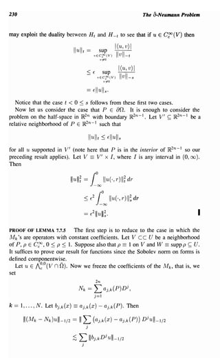 230                                                                           The a-Neumann Problem


may exploit the duality between H t and H - t to see that if u E                     C~ (V)   then

                                                                 I(u, v) I
                             Ilulit ==                 sup
                                                 vEC~(V)
                                                          v~O
                                                                 Ilvll-t
                                                                  I(u, v) I
                                            ~ E            sup
                                                      vEC~(V)
                                                           vio
                                                                   Ilvll- s


   Notice that the case t < 0 ~ s follows from these first two cases.
   Now let us consider the case that P E an. It is enough to consider the
problem on the half-space in IR2n with boundary JR2n-l. Let V' ~ JR2n - 1 be a
relative neighborhood of P E JR2n-l such that



for all u supported in V' (note here that P is in the interior of JR2n - 1 so our
preceding result applies). Let V == V' xl, where I is any interval in (0, 00 ).
Then

                            Illulll~ =       [°00 Ilu(o, r)ll~ dr
                                       ::; E
                                                 2
                                                     [000 Ilu(·, r) II~ dr
                                       ==    E
                                                 2
                                                     11Iulll;·                                       I

PROOF OF LEMMA 7.7.5        The first step is to reduce to the case in which the
M k 's are operators with constant coefficients. Let Vee U be a neighborhood
of P, p E C~, 0 ~ p ~ 1. Suppose also that p == 1 on V and W == suppp ~ U.
It suffices to prove our result for functions since the Sobolev norm on forms is
defined componentwise.
   Let u E /~,o(V nO). Now we freeze the coefficients of the M k , that is, we
set
                                                     2n
                                  Nk        ==   L aj,k(P)Dj,
                                                 j=1

k   == 1, ... , N. Let bj,k(X) == aj,k(x) - aj,k(P). Then

       111(Mk - N k )ulll-I/2 == I I L (aj,k(x) - aj,k(P)) Djulll-I/2
                                        j


                             ;S   L Illbj
                                   j
                                                     ,k
                                                          Dju lll-l/2
 