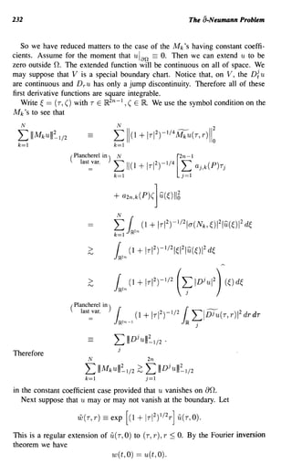 232                                                                       The a-Neumann Problem


   So we have reduced matters to the case of the Mk's having constant coeffi-
cients. Assume for the moment that u Ian == O. Then we can extend u to be
zero outside O. The extended function will be continuous on all of space. We
may suppose that V is a special boundary chart. Notice that, on V, the Di u
are continuous and Dr U has only a jump discontinuity. Therefore all of these
first derivative functions are square integrable.
   Write ~ == (T, () with T E ~2n-l ,( E ~. We use the symbol condition on the
Mk's to see that
  N

 L     IIIMkulll~1/2
 k=l
                       ( Plancherel in)
                            IaSl=var.     t;
                                           N
                                                11(1 + IrI 2)-1/4
                                                                    [2n-l
                                                                        f; aj,k(P)rj
                                          + a2n,k(p)(] u(~) 116
                                           N

                                          L l2n (1 + IrI 2)-1/2Ia(Nk, ~)12Iu(~)12 d~
                                          k=l

                              >           l2n (1 + IrI2)-1/21~12Iu(~)12 d~
                              >           l2n   (1   + IrI 2)-1/2   (   ~ IDjUI2) (~) d~


                                          L     IIIDjulll~1/2 .
                                            j
Therefore
                              N                         2n

                            L     IIIMkulll~1/2 ~      L      IIIDjulll~1/2
                            k=l                         j=l
in the constant coefficient case provided that u vanishes on ao.
   Next suppose that u mayor may not vanish at the boundary. Let

                         w(r,r) == exp [(1           + Ir I2)1/2 r ] u(r,O).
This is a regular extension of u(T, 0) to (T, r), r ~ O. By the Fourier inversion
theorem we have
                                          w(t,O) == u(t, 0).
 