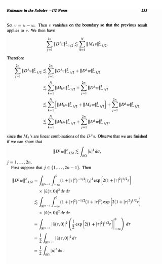 Estimates in the Sobolev -112 Norm                                                             233


Set v == u - w. Then v vanishes on the boundary so that the previous result
applies to v. We then have




Therefore
         2n                          2n
         L     IIIDjulll~I/2 ;S      L IIIDjvlll~I/2 + IIIDjwlll~I/2
         j=1                         j=1

                                       N                       2n
                                ;S   L IIIMkvlll~I/2 + L IIIDjwlll~I/2
                                     k=1                       j=1

                                       N                                    2n

                                ;S   L     [IIIMkUIII~I/2 + IIIMkWIII~I/2] + L IIIDjwlll~I/2
                                     k=1                                    j=1




since the M k 's are linear combinations of the Dj,s. Observe that we are finished
if we can show that



j   ==1, ... ,2n.
    First suppose that j E {I, ... , 2n - I}. Then


     IIIDjwlll~'/2 = 1.2n-l £°00 (1 + Ir I2)-1/2I rjI2exp [2(1 + Ir I2)1/2 r]
                                                   2
                            x 111,(r, 0)       1       dr dr

                       ;S   1.2n-l £°00 (1 + IrI 2)-'/2(1 + Ir1 2)exp [2(1 + Ir I2)1/2 r]
                                                   2
                            x lu(r,0)1 drdr

                       =     r lu(r,0)12(~exP[2(1+ITI2)1/2r]IO) dT
                            JJR.2n-l    2                                    -00




                       == -2
                            1
                                 r
                                JJR.2n-l
                                           lu( r, 0) 2 dr  1




                       =
                            1    r
                            2: Jan lui
                                           2
                                               da.
 
