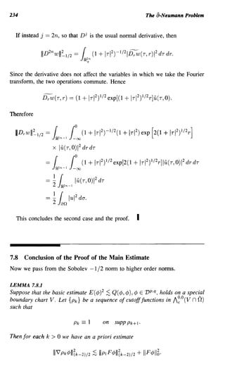 234                                                                          The a-Neumann Problem


  If instead j == 2n, so that Dj is the usual normal derivative, then




Since the derivative does not affect the variables in which we take the Fourier
transform, the two operations commute. Hence




Therefore


  mDrwlll~'/2 = l,n-l          1    0
                                    00      (1   + Ir I2)-1/2(1 + Ir1 2) exp [2(1 + Ir I2)1/2 r ]
                                        2
                    x lu(r,O)1 drdr

               =    l,n-l 1         0
                                     00     (1   + IrI 2)1/2 exp [2(1 + I r I 2 )1/2 r ]lu(r,O)1 2 drdr
                     1
               ==   -2    {         lu(r,O)1 2 dr
                         JJR.2n-l


               = ~ ~n lul
                                    2
                                        deY.


  This concludes the second case and the proof.                         I



7.8   Conclusion of the Proof of the Main Estimate
Now we pass from the Sobolev -1/2 norm to higher order norms.

LEMMA 7.8.1
Suppose that the basic estimate E (¢)2 ;S Q (¢, ¢), ¢ E 1J p ,q, holds on a special
boundary chart V. Let {Pk} be a sequence of cutoff functions in A~'o (V n 0)
such that

                                    Pk      =1          on   SUPPPk+l.

Then for each k > 0 we have an a priori estimate
 