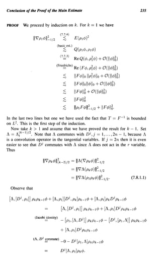 Conclusion of the Proof of the Main Estimate                                            235



PROOF    We proceed by induction on k. For k                 == 1 we have



                                (basic est.)
                                        ~        Q(PI¢, PI¢)

                                    (7~3)        ReQ(¢,PI¢) + O(II¢1I6)
                                (Frie~chs)       Re (F¢, pr¢) + O(II¢1I6)
                                        ~        IIF¢llo IIpr¢lIo + O(II¢1I6)
                                        ~        I F¢lIoll¢llo + O(II¢1I6)
                                        ~        IIF¢116 + O(II¢1I6)
                                        ~        IIF¢1I6

                                        ~        IIIPIF¢III~I/2   + II F ¢116'
In the last two lines but one we have used the fact that T == F- 1 is bounded
on £2. This is the first step of the induction.
   Now take k > 1 and assume that we have proved the result for k - 1. Set
A == A~k-I)/2. Note that A commutes with Dj,j == 1, ... ,2n - 1, because A
is a convolution operator in the tangential variables. If j == 2n then it is even
easier to see that Dj commutes with A since A does not act in the r variable.
Thus

                      I I V Pk¢III(k-2)/2 == I I A (V Pk¢) 1II~1/2
                                                == IIIVA(Pk¢)III~I/2
                                                == IIIVA(PIPk¢)III~I/2'            (7.8.1.1)

  Observe that

 [A, [Dj, PI]] PkPk-l¢ + [A, PI][Dj, Pk]Pk-l¢               + [A, PI]Pk Dj Pk-l¢
                                    [A, [Dj, pd] PkPk-l¢ + [A, pdDj PkPk-l¢

                 (Jacobiidentity)   _   [PI, [A,Dj]J PkPk-l¢ - [Dj, [PI,A]J PkPk-l¢

                                    + [A, pdDj PkPk-l¢
                 (A, Dj S9mmute)        0       Dj [A]              A.
                       -            -       -       PI,    PkPk-11.f/
 