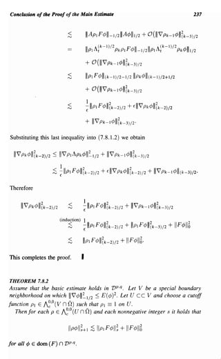 Conclusion of the Proof of the Main Estimate                                                        237



                            ~             I I ApIF¢III-I/2I11 A¢IIII/2 + O(IIIV Pk-I¢IIIZk-3)/2
                                          IllpIA~k-I)/2 PkP IF¢III-I/211IPI A~k-I)/2 Pk¢IIII/2

                                          +   °(IIIV    Pk-l ¢IIIZk-3)/2

                            <
                            ""-J          Illpl F¢III(k-I)/2-1/211IPk¢lll(k-I)/2+1/2
                                          +   °(III   V Pk-l ¢IIIZk-3)/2

                            <             1                2                    2
                            ""-J          -lllpl F¢III (k-2)/2 + EIIIV Pk¢lll(k-2)/2
                                          E


                                          + IIIV Pk-l ¢111(k-3)/2'
Substituting this last inequality into (7.8.1.2) we obtain


  IIIV Pk¢IIIZk-2)/2 :s; IIIV PI Apk¢III=-I/2 + IIIV Pk-l ¢IIIZk-3)/2
                        1             2                           2
                     ;S -llIpIF¢III(k-2)/2 + EIIIV Pk¢lIl(k-2)/2 + I I VPk-I¢III(k-3)/2'
                        E


Therefore


                             <            1            2                        2
                            ""-J      -IIIPI F¢III (k-2)/2 + I I VPk-l ¢1I1 (k-3)/2
                                      E


                        (induction)       1                                 2
                            ;S        -IIIP I F¢III(k-2)/2
                                      E
                                                                + Illp I F¢III(k-3)/2 + II F ¢1I6

                            ~         Illp I F¢III(k-2)/2      + IIF¢116·
This completes the proof.             I


THEOREM 7.8.2
Assume that the basic estimate holds in vp,q. Let V be a special boundary
neighborhood on which IIIV¢III~I/2 :s; E(¢)2. Let U Cc V and choose a cutoff
                   00        -
function PI E A ' (V n 0) such that PI == 1 on U.
                c
   Then for each P E A~'o (U n n) and each nonnegative integer s it holds that




for all ¢ E dom (F)     n vp,q.
 