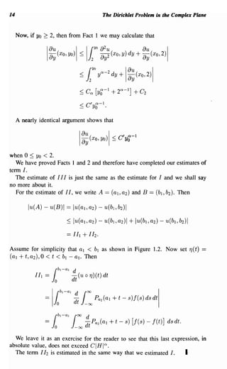 14                                                           The Dirichlet Problem in the Complex Plane


     Now, if Yo   ~    2, then from Fact 1 we may calculate that


                  1~~(xO,Yo)1 ~ 11 ~:~(XO,Y)dY+ ~~(XO,2)1
                                                       YO




                                           ~    l     YO
                                                            y"-2dy+       1~~(XO,2)1
                                           < Ca [ya-l
                                           -      0              + 2a -    l
                                                                               ]   + C2


     A nearly identical argument shows that

                                               au( xo,yO) I ~
                                               ay                   c 'a 1
                                                                       Yo-
                                           I
when 0 ::; Yo < 2.
   We have proved Facts I and 2 and therefore have completed our estimates of
term I.
   The estimate of I I I is just the same as the estimate for I and we shall say
no more about it.
   For the estimate of II, we write A == (aI, a2) and B == (b l , b2). Then

          lu(A) - u(B)1 == lu(al' a2) - u(b l , b2)1

                                ::; lu( aI, a2) - u(b l , a2) I + lu(b l , a2) - 'u(b l , b2) I



Assume for simplicity that al < bl as shown in Figure 1.2. Now set 7](t) =
(al + t, a2),O < t < bl - al. Then

                           bl - al   d
            I I I ==
                       l   o
                                     - (u 0 7]) (t) dt
                                     dt


                  =     Jo
                           rbl-al     d
                                      dt
                                           1     00


                                                -oc    Pa2 (al   + t - 8)f(8) d8 dt
                                                                                          I
                       I
                           bl-all°O -d Pa2(al + t -
                                     d
                  ==
                       l   o          -00        t
                                                                          s) [f(s) - f(t)] ds dt.

  We leave it as an exercise for the reader to see that this last expression, in
absolute value, does not exceed GIHla.
  The tenn 112 is estimated in the same way that we estimated I.       I
 