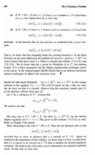 240                                                             The a-Neumann Problem


       (a)   If W n   an == 0 then Vs 2: 0 there is a constant      Cs   > 0 (depending
             on P, PI but independent of a) such that

                                                                              (7.8.3.2a)

       (b)   If W   n an =I- 0 then Vs 2: 0 there exists a constant Cs 2: 0 such that
                                                                              (7 .8.3.2b)

REMARK       In the theorem that we just proved, we established the a priori esti-
mate



That is, we know that this inequality holds for a testing function ¢. In the Main
Estimate we are now addressing the problem of existence: given a v E H6,q we
want to know that there exists a ¢ which is smooth and satisfies (7.8.3.2a) and
(7.8.3.2b). We do know that the ¢ given by Friedrichs is in L 2 , but nothing
further. It is in these arguments that the elliptic regularization technique comes
to the rescue. In the original papers [KOHl] Kohn had to use delicate functional
analysis techniques to address the existence issue.       I

PROOF OF THE MAIN ESTIMATE         Let a E H6,q. Let ¢ E vp,q be the unique
solution to the equation F ¢ == a. This will of course be the ¢ that we seek,
but we must see that it is smooth. Observe that this assertion, namely part (I)
of the theorem, follows from part (2).
  Let U be a subregion of      en.
                                Assume that
                                                 p,q       -
                               a Iunn E     I         (UnO).

We need to see that

                               4>lunn   E   Ip,q (U n D).
   The easy case is if U n     an == 0. For then ¢ Iu E Ip,q (U) by the interior
elliptic regularity for F == 0 + I. This gives us the estimate (7 .8.3.2a) as well.
Refer to Chapter 4 for details.
   More interesting is the case U n     an
                                         =I- 0. Then the last theorem tells us that


provided that we know in advance that ¢ is smooth on               uno.  Again we
emphasize the importance of this subtlety: we know that ¢ exists; we also know
that if ¢ is known to be smooth on      unothen it satisfies the desired regularity
estimates. We need to pass from this a priori infonnation to a general regularity
result. To this task we now tum.
 