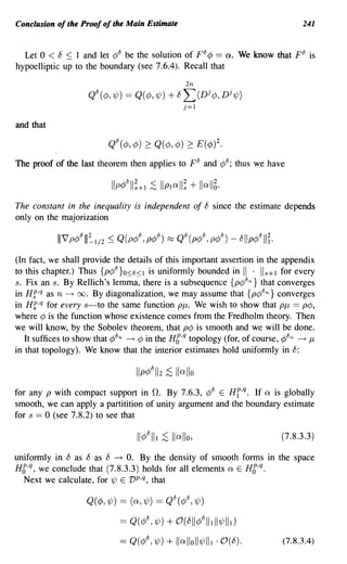 Conclusion of the Proof of the Main Estimate                                          241


  Let 0 < 8 ~ 1 and let ¢8 be the solution of F8 ¢ == Q. We know that p8 is
hypoelliptic up to the boundary (see 7.6.4). Recall that
                                                    2n
                      Q8(¢,1/J) == Q(¢,1/J)   + 8L(Dj¢,Dj1/J)
                                                   j=1

and that



The proof of the last theorem then applies to F 8 and ¢8; thus we have



The constant in the inequality is independent of 8 since the estimate depends
only on the majorization



(In fact, we shall provide the details of this important assertion in the appendix
to this chapter.) Thus {p¢8}O<8<1 is uniformly bounded in II . 118+1 for every
8. Fix an 8. By Rellich's lem~a~ there is a subsequence {p¢8 n } that converges
in Hf,q as n ---t 00. By diagonalization, we may assume that {p¢8 n } converges
in Hf,q for every 8-to the same function PJL. We wish to show that PJL == p¢,
where ¢ is the function whose existence comes from the Fredholm theory. Then
we will know, by the Sobolev theorem, that p¢ is smooth and we will be done.
   It suffices to show that ¢8 n ---t ¢ in the HC,q topology (for, of course, ¢8 n ---t JL
in that topology). We know that the interior estimates hold uniformly in 8:



for any P with compact support in O. By 7.6.3, ¢8 E Hf,q. If 0: is globally
smooth, we can apply a partitition of unity argument and the boundary estimate
for 8 == 0 (see 7.8.2) to see that

                                                                                (7.8.3.3)

uniformly in 8 as 8 as 8 --+ O. By the density of smooth forms in the space
H6,q, we conclude that (7.8.3.3) holds for all elements 0: E HC,q.
  Next we calculate, for 1/J E vp,q, that

                     Q(¢,1/J) == (0:,1/J) == Q8(¢8, 1/J)

                               == Q( ¢8, 7/J) + O( 8//¢8111//7/Jlll)
                               == Q(¢{j, 1/J) + //a//o//7/Jlll ·0(£5).          (7.8.3.4)
 
