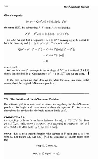 242                                                         The a-Neumann Problem


Give the equation



the name R(8). By subtracting R(8') from R(8) we find that



  By 7.6.3 we can find a sequence {'lfJn; ~ vp,q converging with respect to
both the norms Q and II . III to ¢8 - ¢8 . The result is that

             Q(¢8 _¢8',¢8 _¢8') == 0(8+8')llolloll¢8 -¢8'III

                                     == 0(8 + 8') ·110116
                                     --+0

as 8, 8' ~ o.
   We conclude that ¢8 converges in the topology of vp,q as 8 --+ 0 and (7.8.3.4}
shows that the limit is ¢. Consequently, ¢8 --+ ¢ in HC,q and we are done. I

   In the next section we shall develop the Main Estimate into some useful
results about the original a-Neumann problem.




7.9 The Solution of the a-Neumann Problem
Our ultimate goal is to understand existence and regularity for the a-Neumann
problem. We begin with some remarks about the operator F. We assume
throughout this section that the basic estimate holds on O.

PROPOSITION 7.9.1
Let a, ¢, U, PI, P fJe as in the Main Estimate. Let    al
                                                    u E Hf,q(U        nO).   Then
p¢ E H:~k(U nO), where k is either 1 or 2 according to whether        un ao =I- 0
                                        ll;
or un ao == 0. Also IIp¢II;+k ;S IIPI a + lI a 116.

PROOF    Let Po be a smooth function with support in U such that Po == 1 on
supp Pl. See Figure 7.1. Let {,en}, {Tn} be sequences of smooth forms such
that

                              supp,en   ~   supp Po,


                           SUPPTn ~ supp (1 - po),
 