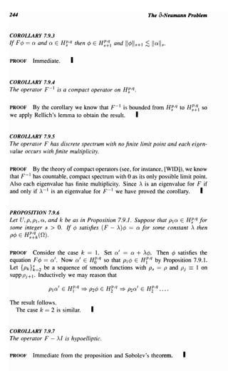 244                                                        The a-Neumann Problem


COROLLARY 7.9.3
If F¢ == a and a E Hf,q then    ¢ E H~:1   and   11¢lls+l ;S Iiali s.

PROOF    Immediate.      I

COROLLARY 7.9.4
The operator F- 1 is a compact operator on Hf,q.

PROOF   By the corollary we know that F- 1 is bounded from Hf,q to H~~1 so
we apply Rellich's lemma to obtain the result.  I

COROLLARY 7.9.5
The operator F has discrete spectrum with no finite limit point and each eigen-
value occurs with finite multiplicity.

PROOF     By the theory of compact operators (see, for instance, [WID]), we know
that F- 1 has countable, compact spectrum with 0 as its only possible limit point.
Also each eigenvalue has finite multiplicity. Since A is an eigenvalue for F if
and only if A-1 is an eigenvalue for F- I we have proved the corollary.        I

PROPOSITION 7.9.6
Let U, P, PI, a, and k be as in Proposition 7.9.1. Suppose that PI a E Hf,q for
some integer s > o. If ¢ satisfies (F - A)¢ == a for some constant A then
p¢ E H~:k(n).


PROOF Consider the case k == 1. Set a' == a + A¢. Then ¢ satisfies the
equation F¢ == a'. Now a' E H6,q so that PI¢ E Hi,q by Proposition 7.9.1.
Let {Pk}k=2 be a sequence of smooth functions with Ps == P and Pj = 1 on
supp Pj + 1. Inductively we may reason that



The result follows.
  The case k == 2 is similar.    I

COROLLARY 7.9.7
The operator F - AI is hypoelliptic.

PROOF    Immediate from the proposition and Sobolev's theorem.          I
 