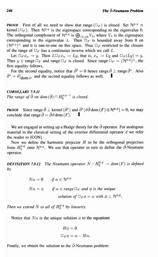 246                                                                 The a-Neumann Problem


PROOF        First of all we need to show that range (D F) is closed. Set HP,q ==
kernel (0 F ). Then HP,q is the eigenspace corresponding to the eigenvalue O.
The orthogonal complement of HP,q is E9!AI>o VA, where VA is the eigenspace
corresponding to the eigenvalue A. Then 0 F is bounded away from 0 on
                                                                °
(HP,q) 1.. and it is one-to-one on this space. Thus F restricted to the closure
                  °
of the range of F has a continuous inverse which we call L.
   Let DFx n --+ y. Then LDFx n --+ Ly, that is, X n ~ Ly and DF(Ly) == y.
Thus y E range 0 F and range 0 F is closed. Since range 0 F == (HP,q) 1.., the
first equality follows.
                                                 a
   For the second equality, notice that 2 == 0 hence range -l range     a    Also a*.
a*   == {) Idom [j* and the second equality follows as well.   I

COROLLARY 7.9.11
             -         -                    1
The range of 8 on dom (8)       n H6,q-         is closed.


PROOF                  a
         Since range -l kernel     and  (a*)          a* ({)a dom (F) EB 1tp,q) == 0, we may
conclude that range ==a a{)
                          dom (F).     I

                                                                    a
   We are engaged in setting up a Hodge theory for the operator. For analogous
material in the classical setting of the exterior differential operator d we refer
the reader to [CON].
   Now we define the hannonic projector H to be the orthogonal projection
from Hb,q onto HP,q. We use that operator in tum to define the a-Neumann
operator.

DEFINITION 7.9.12          The Neumann operator N : H6,q ~ dom (F) is defined
by

               Na   == 0      if a   E rtp,q

               Na == ¢        if a    E range 0 F and        ¢ is the unique
                                     solution of      °F¢ == a with ¢ -l HP,q.
Then we extend N to all of H6,q by linearity.

     Notice that N a is the unique solution ¢ to the equations

                                       H¢      == 0
                                      DF¢==a-Ha.

Finally, we obtain the solution to the a-Neumann problem:
 
